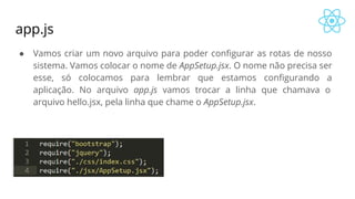 app.js
● Vamos criar um novo arquivo para poder configurar as rotas de nosso
sistema. Vamos colocar o nome de AppSetup.jsx. O nome não precisa ser
esse, só colocamos para lembrar que estamos configurando a
aplicação. No arquivo app.js vamos trocar a linha que chamava o
arquivo hello.jsx, pela linha que chame o AppSetup.jsx.
 