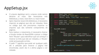AppSetup.jsx
● O arquivo AppSetup será o arquivo onde vamos
declarar as rotas. São necessárias três
bibliotecas, a react, react-dom e a react-router.
● Após importar essas três bibliotecas, é necessário
importar as páginas que vão ser roteadas. Note
no código que não precisamos importar os
arquivos que são somente componentes de
páginas.
● Para realizar o roteamento, é necessário chamar
a função render do ReactDOM e passar o código
html <Router> para identificar que vai começar a
mostrar os links que vão ser roteados, e <Route>
onde será passado os links.
● O path ‘*’ siginifica que pode ser qualquer path,
ele é utilizado para mostrar a página não
encontrada, assim ela é a ultima página a ser
roteada.
 