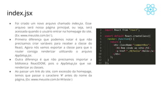 index.jsx
● Foi criado um novo arquivo chamado index.jsx. Esse
arquivo será nossa página principal, ou seja, será
acessada quando o usuário entrar na homepage do site.
(Ex: www.meusite.com.br/ ).
● Primeira diferença que podemos notar é que não
precisamos criar variáveis para receber a classe do
React. Agora nós vamos exportar a classe para que o
router consiga renderizar utilizando o arquivo
AppSetup.jsx.
● Outra diferença é que não precisamos importar a
biblioteca ReactDOM, pois o AppSetup.jsx que vai
renderizar as classes.
● Ao passar um link do site, com excessão da homepage,
temos que passar o caractere ‘#’ antes do nome da
página, (Ex: www.meusite.com.br/#/teste )
 