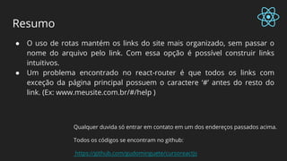 Resumo
● O uso de rotas mantém os links do site mais organizado, sem passar o
nome do arquivo pelo link. Com essa opção é possível construir links
intuitivos.
● Um problema encontrado no react-router é que todos os links com
exceção da página principal possuem o caractere ‘#’ antes do resto do
link. (Ex: www.meusite.com.br/#/help )
Qualquer duvida só entrar em contato em um dos endereços passados acima.
Todos os códigos se encontram no github:
https://github.com/gudominguete/cursoreactjs
 
