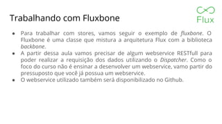 Trabalhando com Fluxbone
● Para trabalhar com stores, vamos seguir o exemplo de fluxbone. O
Fluxbone é uma classe que mistura a arquitetura Flux com a biblioteca
backbone.
● A partir dessa aula vamos precisar de algum webservice RESTfull para
poder realizar a requisição dos dados utilizando o Dispatcher. Como o
foco do curso não é ensinar a desenvolver um webservice, vamo partir do
pressuposto que você já possua um webservice.
● O webservice utilizado também será disponibilizado no Github.
 