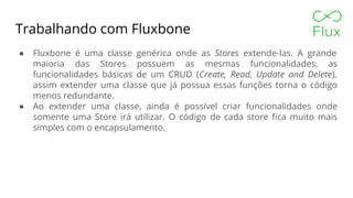 Trabalhando com Fluxbone
● Fluxbone é uma classe genérica onde as Stores extende-las. A grande
maioria das Stores possuem as mesmas funcionalidades, as
funcionalidades básicas de um CRUD (Create, Read, Update and Delete),
assim extender uma classe que já possua essas funções torna o código
menos redundante.
● Ao extender uma classe, ainda é possível criar funcionalidades onde
somente uma Store irá utilizar. O código de cada store fica muito mais
simples com o encapsulamento.
 