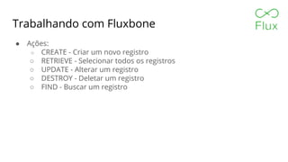 Trabalhando com Fluxbone
● Ações:
○ CREATE - Criar um novo registro
○ RETRIEVE - Selecionar todos os registros
○ UPDATE - Alterar um registro
○ DESTROY - Deletar um registro
○ FIND - Buscar um registro
 