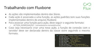 Trabalhando com Fluxbone
● As ações são implementadas dentro das Stores.
● Cada ação é associada a uma função, as ações padrões tem suas funções
implementadas dentro do arquivo Fluxbone.
● Para associar uma função para ação, deve seguir o seguinte formato:
○ ACTION_NOMEDAAÇÃO : ‘nomedastore-nomedafuncao’
● Caso seja necessario criar uma nova ação, a função de conexão com o
servidor deve ser declarada dentro da classe store seguindo o mesmo
formato.
 