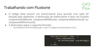 Trabalhando com Fluxbone
● O código deve possuir um EventListener para quando uma ação for
lançada pelo dispatcher. A declaração do EventListener é feita nas funções
componentDidMount(), componentWillMount(), componentDidUnmount() ou
componentWillUnmount().
● A declaração segue o seguinte formato:
○ NomeDaStore.on(“nomedaacação”, resp=>{ codigos do EventListener}, this);
 