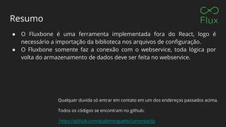 Resumo
● O Fluxbone é uma ferramenta implementada fora do React, logo é
necessário a importação da biblioteca nos arquivos de configuração.
● O Fluxbone somente faz a conexão com o webservice, toda lógica por
volta do armazenamento de dados deve ser feita no webservice.
Qualquer duvida só entrar em contato em um dos endereços passados acima.
Todos os códigos se encontram no github:
https://github.com/gudominguete/cursoreactjs
 