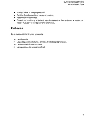 CURSO DE RECEPCIÓN 
Mariana López Egea 
● Trabajo sobre la imagen personal. 
● Espíritu de colaboración y trabajo en equipo. 
● Resolución de conflictos. 
● Disposición positiva y abierta al uso de conceptos, herramientas y modos de 
trabajo nuevos y tecnológicamente diferentes. 
Evaluación 
En la evaluación tendremos en cuenta: 
➢ La asistencia. 
➢ La participación del alumno en las actividades programadas. 
➢ La actitud del alumno en clase. 
➢ La superación de un examen final. 
6 

