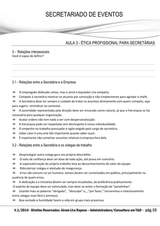 V.1/2014 - Direitos Reservados: Airam Lira Raposo – Administradora/Consultora em T&D - pág.10
SECRETARIADO DE EVENTOS
EMPRESARIAL
AULA 3 - ÉTICA PROFISSIONAL PARA SECRETÁRIAS
3 - Relações interpessoais
Você é capaz de definir?
3.1 - Relações entre a Secretária e a Empresa
 O empregado dedicado cativa, mas o servil e bajulador cria antipatia.
 Compete à secretária mostrar-se atuante por convicção e não simplesmente para agradar o chefe.
 A Secretária deve ter sempre o cuidado de tratar os assuntos diretamente com quem compete, seja
para sugerir, reivindicar ou contestar.
 A autoridade representada pela direção deve ser encarada como natural, já que a hierarquia se faz
necessária para qualquer organização.
 Acatar ordens não tem nada a ver com despersonalização.
 A hierarquia pode ser respeitada sem desrespeito à nossa individualidade.
 O empenho no trabalho pressupõe o sigilo exigido pelo cargo de secretária.
 Saber calar é uma arte tão importante quanto saber ouvir.
 É importante não comentar assuntos relativos à empresa fora dela.
3.2 - Relações entre a Secretária e os colegas de trabalho
 Desprestigiar outro colega gera seu próprio descrédito.
 O voto de confiança deve ser base de toda ação, até prova em contrário.
 A supervalorização do próprio trabalho leva ao desconhecimento do valor da equipe.
 Ridicularizar colegas é atestado de insegurança.
 Erros são comuns no ser humano. Jamais devem ser comentados em público, principalmente na
ausência de quem errou.
 A dedicação e a iniciativa devem ser sempre ressaltadas, de preferência publicamente.
O espírito de equipe deve ser estimulado, mas deve-se evitar a formação de “panelinhas”.
 Usando mais as palavras “obrigada”, “desculpe” e,, ,”por favor,” tornaremos o relacionamento
entre colegas mais fácil e amistoso.
 Boa vontade e humildade fazem a vida em grupo mais prazerosa.
 