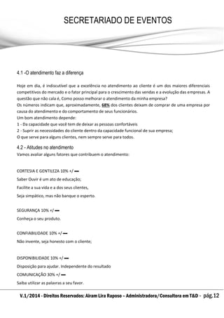 V.1/2014 - Direitos Reservados: Airam Lira Raposo – Administradora/Consultora em T&D - pág.12
SECRETARIADO DE EVENTOS
EMPRESARIAL
4.1 -O atendimento faz a diferença
Hoje em dia, é indiscutível que a excelência no atendimento ao cliente é um dos maiores diferenciais
competitivos do mercado e o fator principal para o crescimento das vendas e a evolução das empresas. A
questão que não cala é, Como posso melhorar o atendimento da minha empresa?
Os números indicam que, aproximadamente, 68% dos clientes deixam de comprar de uma empresa por
causa do atendimento e do comportamento de seus funcionários.
Um bom atendimento depende:
1 - Da capacidade que você tem de deixar as pessoas confortáveis
2 - Suprir as necessidades do cliente dentro da capacidade funcional de sua empresa;
O que serve para alguns clientes, nem sempre serve para todos.
4.2 - Atitudes no atendimento
Vamos avaliar alguns fatores que contribuem o atendimento:
CORTESIA E GENTILEZA 10% +/ ▬
Saber Ouvir é um ato de educação;
Facilite a sua vida e a dos seus clientes,
Seja simpático, mas não banque o esperto.
SEGURANÇA 10% +/ ▬
Conheça o seu produto.
CONFIABILIDADE 10% +/ ▬
Não invente, seja honesto com o cliente;
DISPONIBILIDADE 10% +/ ▬
Disposição para ajudar. Independente do resultado
COMUNICAÇÃO 30% +/ ▬
Saiba utilizar as palavras a seu favor.
 