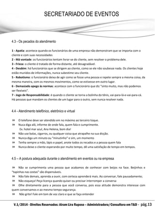 V.1/2014 - Direitos Reservados: Airam Lira Raposo – Administradora/Consultora em T&D - pág.13
SECRETARIADO DE EVENTOS
EMPRESARIAL
4.3 - Os pecados do atendimento
1 - Apatia: acontece quando os funcionários de uma empresa não demonstram que se importa com o
cliente e com suas necessidades
2 - Má vontade: os funcionários tentam livrar-se do cliente, sem resolver o problema dele.
3 - Frieza: o cliente é tratado de forma distante, até desagradável.
4 - Desdém: há funcionários que se dirigem ao cliente, como se ele não soubesse nada. Os clientes hoje
estão munidos de informações, nunca subestime seu cliente.
5 - Robotismo: o funcionário deixa de agir como se fosse uma pessoa e repete sempre a mesma coisa, da
mesma maneira, com os mesmos movimentos, como se estivesse em outro lugar.
6 - Demasiado apego às normas: acontece com o funcionário que diz “sinto muito, mas não podemos
ser flexíveis”.
7 - Jogo de Responsabilidade: é quando o cliente se torna a bolinha do tênis, vai-para-lá-e-vai-para-cá.
Há pessoas que mandam os clientes de um lugar para o outro, sem nunca resolver nada.
4.4 - Atendimento telefônico, eletrônico e virtual
 O telefone deve ser atendido em no máximo ao terceiro toque.
 Nuca diga alô, informe de onde fala, quem fala e cumprimente.
Ex. hotel mar azul, Ana Helena, bom dia!
 Não use balas, cigarros, ou qualquer coisa que atrapalhe na sua dicção.
 Nunca diga um minuto ou “minutinho” e sim, um momento
 Tenha sempre a mão, lápis e papel, anote todos os recados e a pessoa quem fala
 Nunca deixe o cliente esperando por muito tempo, dê uma satisfação de tempo em tempos.
4.5 – A postura adequada durante o atendimento em eventos ou na empresa
 Não se cumprimenta uma pessoa que acabamos de conhecer com beijos na face. Beijinhos e
“tapinhas nas costas” são dispensáveis.
 Não fale demais, aprenda a ouvir, com certeza aprenderá mais. Ao conversar, fale pausadamente;
 Não esqueça! Peça licença quando quiser ou precisar interromper a conversa
 Olhe diretamente para a pessoa que você conversa, pois essa atitude demonstra interesse com
quem conversamos e ao mesmo tempo segurança.
 Não grite! Fale em tom de voz claro e que se faça entender
 