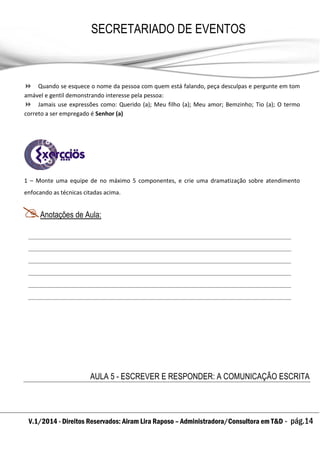 V.1/2014 - Direitos Reservados: Airam Lira Raposo – Administradora/Consultora em T&D - pág.14
SECRETARIADO DE EVENTOS
EMPRESARIAL
 Quando se esquece o nome da pessoa com quem está falando, peça desculpas e pergunte em tom
amável e gentil demonstrando interesse pela pessoa:
 Jamais use expressões como: Querido (a); Meu filho (a); Meu amor; Bemzinho; Tio (a); O termo
correto a ser empregado é Senhor (a)
1 – Monte uma equipe de no máximo 5 componentes, e crie uma dramatização sobre atendimento
enfocando as técnicas citadas acima.
Anotações de Aula:
AULA 5 - ESCREVER E RESPONDER: A COMUNICAÇÃO ESCRITA
 