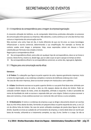 V.1/2014 - Direitos Reservados: Airam Lira Raposo – Administradora/Consultora em T&D - pág.15
SECRETARIADO DE EVENTOS
EMPRESARIAL
5.1- A importância da correspondência para a imagem da empresa/organização:
A crescente utilização do telefone, ou do computador determinou profundas alterações no processo
de comunicação entre pessoas ou empresas. Não obstante, a carta continua a ser uma das formas mais
comuns e importantes de comunicação escrita.
Mas escrever uma carta, hoje em dia, é muito diferente do que era há anos: as novas tecnologias
influenciaram a escrita comercial, determinando a sua simplificação. Por exemplo: as formas de
cortesia usadas eram longas e pomposas. Hoje, essas expressões caíram em desuso e foram
substituídas por fórmulas mais simples e breves.
Regras para a corespondencia oficial
 Na correspondência oficial, como aliás em qualquer tipo de correspondência, deve-se ser breve e
conciso. Desta forma, mostra-se, desde logo, que se sabe o que se quer e poupa-se tempo ao leitor.
 Na correspondência oficial e na correspondência comercial, as cartas são, regra geral, digitadas.
5.1.1 Regras para uma comunicação escrita eficaz
Estrutura:
1- O Timbre: É o cabeçalho que figura na parte superior da carta. Aparece geralmente impresso. Inclui
o nome da organização, o seu endereço completo o números de telefonee endereço de e-mail.
No caso de não estar impresso, deve-se escrever sempre em maiúsculas e sem sublinhar.
2 – A Data: Geralmente escreve-se na parte superior direita e a sua parte final deve estar alinhada com
a margem direita do texto da carta, a dois ou três espaços abaixo da altura do timbre. Pode ser
colocada também depois do texto, antes da despedida, alinhada à esquerda. A data é precedida do
nome da localidade de onde se escreve e separada dele por uma vírgula. Embora se possa escrever a
data com números, é mais estético escrever-se o nome do mês com letras e o ano completo.
3 – O Destinatário: O nome e o endereço da empresa a que se dirige o documento devem ser escritas
duas ou três linhas abaixo da data, formando um pequeno bloco na parte esquerda da carta, a uns 2,5
cm da última linha do timbre. No caso de serem utilizados envelopes de janela deve figurar do lado
direito. Quando se envia ao cuidado de um funcionário da empresa, o nome deste deve ser escrito por
baixo da morada, utilizando-se o tratamento completo, ou seja, Ex.mo. Senhor e o cargo. Se não se
 
