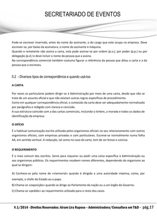 V.1/2014 - Direitos Reservados: Airam Lira Raposo – Administradora/Consultora em T&D - pág.17
SECRETARIADO DE EVENTOS
EMPRESARIAL
Pode-se escrever inserindo, antes do nome do assinante, o do cargo que este ocupa na empresa. Deve
escrever-se, por baixo da assinatura, o nome do assinante à máquina.
Quando o remetente não assina a carta, esta pode assinar-se por ordem (p.o.), por poder (p.p.) ou por
delegação (p.d.) e deve incluir o nome da pessoa que a assina.
Na correspondência comercial também costuma figurar a referência da pessoa que ditou a carta e a da
pessoa que a escreveu.
5.2 - Diversos tipos de correspondência e quando usá-los:
A CARTA
Por vezes os particulares podem dirigir-se à Administração por meio de uma carta, desde que não se
trate de um assunto oficial e que não existam outras regras específicas de procedimento.
Como em qualquer correspondência oficial, o conteúdo da carta deve ser adequadamente normalizado
por parágrafos e redigido com clareza e concisão.
A sua estrutura coincide com a das cartas comerciais, incluindo o timbre, a morada e todos os dados de
identificação da empresa.
O OFÍCIO
É a habitual comunicação escrita utilizada pelos organismos oficiais no seu relacionamento com outros
organismos oficiais, com empresas privadas e com particulares. Escreve-se normalmente numa folha
A4, em sentido vertical. A redacção, tal como no caso da carta, tem de ser breve e concisa.
O REQUERIMENTO
É o mais comum dos escritos. Serve para requerer ou pedir uma coisa específica à Administração ou
aos organismos públicos. Os requerimentos recebem nomes diferentes, dependendo do organismo ao
qual se dirigem:
A) Conhece-se pelo nome de «memorial» quando é dirigido a uma autoridade máxima, como, por
exemplo, o chefe do Estado ou o papa.
B) Chama-se «exposição» quando se dirige ao Parlamento da nação ou a um órgão do Governo.
C) Chama-se «pedido» ao requerimento utilizado para o resto dos casos.
 