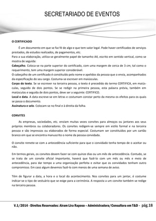 V.1/2014 - Direitos Reservados: Airam Lira Raposo – Administradora/Consultora em T&D - pág.18
SECRETARIADO DE EVENTOS
EMPRESARIAL
O CERTIFICADO
É um documento em que se faz fé de algo e que tem valor legal. Pode haver certificados de serviços
prestados, de estudos realizados, de pagamentos, etc.
Para a sua elaboração, utiliza-se geralmente papel de tamanho A4, escrito em sentido vertical, como se
mostra de seguida:
Cabeçalho. Coloca-se na parte superior do certificado, com uma margem de cerca de 3 cm; tal como o
requerimento, tem uma margem superior considerável.
O cabeçalho de um certificado é constituído pelo nome e apelidos da pessoa que o envia, acompanhados
da especificação do seu cargo. Costuma-se escrever em maiúsculas.
Corpo do texto. Se se escrever na terceira pessoa, o texto é precedido do termo CERTIFICA, em maiús-
culas, seguido de dois pontos. Se se redigir na primeira pessoa, esta palavra prévia, também em
maiúsculas e seguida de dois pontos, deve ser a seguinte: CERTIFICO.
Local e data. A data escreve-se em letras e costumam constar perto da mesma os efeitos para os quais
se passa o documento.
Assinatura e selo. Colocam-se no final e à direita da folha.
CONVITES
As empresas, sociedades, etc. enviam muitas vezes convites para almoços ou jantares aos seus
próprios membros ou colaboradores. Os convites redigem-se sempre em estilo formal e na terceira
pessoa e são impressos ou elaborados de forma especial. Costumam ser constituídos por um cartão
branco em que se encontra manuscrito o nome da pessoa convidada.
O convite remete-se com a antecedência suficiente para que o convidado tenha tempo de o aceitar ou
não.
Em termos gerais, os convites devem fazer-se com quinze dias ou um mês de antecedência. Contudo, se
se trata de um convite oficial importante, haverá que fazê-lo com um mês ou mês e meio de
antecedência, para dar tempo a uma organização perfeita e evitar que os convidados tenham outro
compromisso. Em caso algum devemos fazê-lo com menos de uma semana de aviso.
Têm de figurar a data, a hora e o local do acontecimento. Nos convites para um jantar, é costume
indicar-se o tipo de vestuário que se exige para a cerimónia. A resposta a um convite também se redige
na terceira pessoa.
 