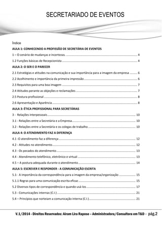 V.1/2014 - Direitos Reservados: Airam Lira Raposo – Administradora/Consultora em T&D - pág.2
SECRETARIADO DE EVENTOS
EMPRESARIAL
Índice
AULA 1: CONHECENDO A PROFISSÃO DE SECRETÁRIA DE EVENTOS
1 – O cenário de mudanças e incertezas. ....................................................................................... 4
1.2 Funções básicas de Recepcionista ............................................................................................ 4
AULA 2: O SER E O PARECER
2.1 Estratégias e atitudes na comunicação e sua importância para a imagem da empresa ......... 6
2.2 Acolhimento e importância da primeira impressão................................................................. 6
2.3 Requisitos para uma boa imagem ............................................................................................ 7
2.4 Atitudes perante as objeções e reclamações ........................................................................... 7
2.5 Postura profissional .................................................................................................................. 8
2.6 Apresentação e Aparência........................................................................................................ 8
AULA 3: ÉTICA PROFISSIONAL PARA SECRETÁRIAS
3 - Relações interpessoais............................................................................................................ 10
3.1 - Relações entre a Secretária e a Empresa.............................................................................. 10
3.2 - Relações entre a Secretária e os colegas de trabalho .......................................................... 10
AULA 4: O ATENDIMENTO FAZ A DIFERENÇA
4.1 -O atendimento faz a diferença.............................................................................................. 12
4.2 - Atitudes no atendimento...................................................................................................... 12
4.3 - Os pecados do atendimento................................................................................................. 13
4.4 - Atendimento telefônico, eletrônico e virtual....................................................................... 13
4.5 – A postura adequada durante o atendimento...................................................................... 14
AULA 5: ESCREVER E RESPONDER - A COMUNICAÇÃO ESCRITA
5.1- A importância da correspondência para a imagem da empresa/organização .................... 15
5.1.1 Regras para uma comunicação escrita eficaz...................................................................... 15
5.2 Diversos tipos de correspondência e quando usá-los ............................................................ 17
5.3 - Comunicações internas (C.I.) ................................................................................................ 21
5.4 – Princípios que norteiam a comunicação interna (C.I.)......................................................... 21
 