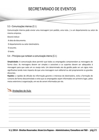 V.1/2014 - Direitos Reservados: Airam Lira Raposo – Administradora/Consultora em T&D - pág.21
SECRETARIADO DE EVENTOS
EMPRESARIAL
5.3 - Comunicações internas (C.I.)
Comunicação Interna pode enviar uma mensagem (um pedido, uma nota...) a um departamento ou setor da
mesma empresa.
Deverá indicar:
A data do documento.
O departamento ou setor destinatário.
O assunto.
O texto.
5.4 – Princípios que norteiam a comunicação interna (C.I.)
Simplicidade: A comunicação deve permitir que todos os empregados compreendam as mensagens de
forma clara. As mensagens devem ser simples e acessíveis e os suportes devem ser adequados à
mensagem para que cada um se reveja nela. Um determinado ato da gestão pode ser um signo mais
significativo tendo mais impacto do que uma mensagem num editorial ou até propriamente os grandes
discursos;
Rapidez: a rapidez de difusão da informação garante o interesse do destinatário, evita a formação de
rumores de forma descontrolada e evita que os empregados sejam informados em primeiro lugar, pelos
meios exteriores à organização, em vez de serem informados por ela.
Anotações de Aula:
 