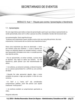 V.1/2014 - Direitos Reservados: Airam Lira Raposo – Administradora/Consultora em T&D - pág.22
SECRETARIADO DE EVENTOS
EMPRESARIAL
MODULO 2: Aula 1 – Etiqueta para eventos: Apresentações e Atendimento
1.1- Apresentações:
Há uma regra básica para todos os tipos de apresentação: quem quer que esteja se apresentando ou
sendo apresentado, deve sorrir e olhar a pessoa nos olhos. Seriedade e tensão não funcionam bem.
nas apresentações. Outra regrinha diz que:
"A pessoa mais importante é quem recebe a outra e tem seu nome dito primeiro. No meio
empresarial, é interessante dar ao cliente essa importância maior."
Outra coisa importante que deve ser observada — tanto
por homens como por mulheres — é que o tapinha nas
costas e os beijinhos devem ser evitados sempre, a menos
que haja grande intimidade entre eles e a ocasião permita
esse tipo de carinho.
Ao ser apresentado, se estiver sentada, a pessoa deve
se levantar. Esta regra se aplica aos homens. Se não
levantar-se, pode parecer que está desinteressado ou
alheio.
 As mulheres, se estiverem sentadas, só devem levantar-
se se a pessoa apresentada for a anfitriã ou uma senhora
de idade.
Quando lhe cabe apresentar alguém, diga o nome
completo da pessoa e algo que propicie o início de uma
conversa.
O "olá!" e o "como vai?" são considerados
cumprimentos padrões. Você não precisa usar aquele
tradicional "muito prazer!"
 As mulheres também se cumprimentam apertando as
mãos.
Pergunta indiscreta
 