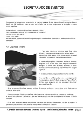 V.1/2014 - Direitos Reservados: Airam Lira Raposo – Administradora/Consultora em T&D - pág.23
SECRETARIADO DE EVENTOS
EMPRESARIAL
Nunca deve-se perguntar a uma mulher se ela está grávida. Se ela realmente estiver esperando um
bebê não há problema, mas se, por outro lado, ela só tiver engordado, a situação é muito
constrangedora.
Nuca pergunte a respeito de questões pessoais, como :
- Você esta namorando ou esta com alguém no momento?
- Como vai sua vida afetiva?
- Qual a sua Idade?
Essas questões podem trazer constrangimento para a pessoa a ser questionada, e denota um certo ar
de fofoca.
1.2 - Etiqueta ao Telefone:
Ter bons modos ao telefone pode fazer uma
diferença enorme na carreira de uma pessoa. Veja a
seguir como evitar alguns erros muito comuns, que são
cometidos, inclusive por executivos experientes:
Tenha sempre papel e caneta e anote os recados;
pergunte se o outro pode falar naquele momento;
desligue o celular em reuniões, eventos e locais
públicos – a menos que esteja aguardando uma ligação
urgente!
 Se o celular de outra pessoa tocar nunca atenda!
Ao atender ao telefone, diga o seu nome e pergunte
"em que posso ajudar?". Evite perguntar "quem fala?".
Só faça esta pergunta se não conseguir identificar
quem está falando.
Se a pessoa se identificar usando o título de doutor, professor, etc., trate-o pelo título, nunca
somente pelo nome.
Enquanto estiver falando ao telefone, não faça outras coisas como digitar, mexer com papéis etc.
A pessoa do outro lado, com certeza, vai perceber e pode achar que você não está lhe dando a devida
atenção.
 Não coma enquanto estiver ao telefone. Mesmo o som de uma simples bala, chiclete ou pastilha é
percebido pelo interlocutor e pode ser interpretado como pouco caso seu.
 