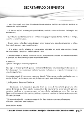 V.1/2014 - Direitos Reservados: Airam Lira Raposo – Administradora/Consultora em T&D - pág.24
SECRETARIADO DE EVENTOS
EMPRESARIAL
 Não tussa, espirre nem assoe o nariz diretamente diante do telefone. Desculpe-se e afaste-se do
aparelho por alguns instantes.
 Se precisar deixar o aparelho por alguns instantes, coloque-o com cuidado sobre a mesa para não
fazer barulho.
Durante uma reunião na sua sala, se o telefone tocar, peça licença aos demais, atenda e, ao desligar,
desculpe-se pela interrupção.
Se você recebeu a ligação e precisa de algum tempo para dar uma resposta, comprometa-se a ligar,
informando quando e a que horas telefonará.
 Já se foi você que fez a ligação, e a outra pessoa precisa de um tempo para dar uma resposta,
pergunte quando e a que hora você pode voltar a ligar.
 Sempre que ligar ou atender o telefone, esqueça seus problemas pessoais. Sua voz deve soar calma
e agradável, por mais que esteja sobrecarregado de trabalho.
E lembre-se:
A) Quem faz a ligação deve desligar primeiro.
Esta regra só deve ser quebrada quando o outro estende demais a conversa e não percebe que está na
hora de desligar, mesmo depois de você dizer que está muito ocupado ou que tem um compromisso
urgente naquela hora.
Uma saída educada é interromper a conversa dizendo "foi um prazer receber sua ligação, mas eu
preciso desligar". Se ele mesmo assim não desligar antes, você pode desligar primeiro.
1.3 - Etiqueta na Secretária Eletrônica
Os recados e as mensagens de gravação devem ser curtos. É inconveniente gravar uma trilha
sonora demorada, ou deixar recados engraçadinhos. Da mesma forma, ao ser atendido por uma
secretária eletrônica, as mensagens devem ser breves. Deixe registrado seu nome, dia e hora que
ligou, um telefone de contato, e, se necessário, um resumo do assunto a ser tratado. Veja um exemplo:
Mensagem gravada:
"Olá, eu sou Ana Patrícia e esta é uma gravação. Por favor, deixe seu nome e telefone que eu
retornarei a ligação em breve. Obrigado!"
Como deixar o recado:
 