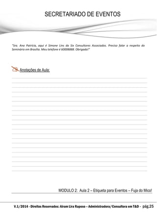 V.1/2014 - Direitos Reservados: Airam Lira Raposo – Administradora/Consultora em T&D - pág.25
SECRETARIADO DE EVENTOS
EMPRESARIAL
"Sra. Ana Patrícia, aqui é Simone Lins da Six Consultores Associados. Preciso falar a respeito do
Seminário em Brasília. Meu telefone é 60008888. Obrigada!"
Anotações de Aula:
MODULO 2: Aula 2 – Etiqueta para Eventos – Fuja do Mico!
 