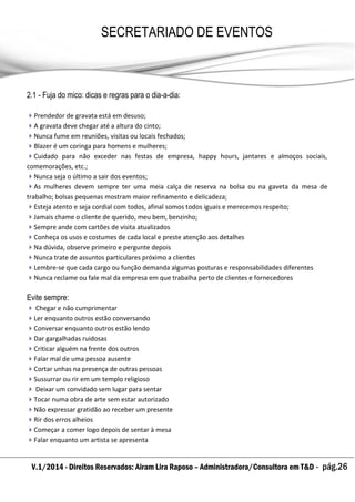 V.1/2014 - Direitos Reservados: Airam Lira Raposo – Administradora/Consultora em T&D - pág.26
SECRETARIADO DE EVENTOS
EMPRESARIAL
2.1 - Fuja do mico: dicas e regras para o dia-a-dia:
Prendedor de gravata está em desuso;
A gravata deve chegar até a altura do cinto;
Nunca fume em reuniões, visitas ou locais fechados;
Blazer é um coringa para homens e mulheres;
Cuidado para não exceder nas festas de empresa, happy hours, jantares e almoços sociais,
comemorações, etc.;
Nunca seja o último a sair dos eventos;
As mulheres devem sempre ter uma meia calça de reserva na bolsa ou na gaveta da mesa de
trabalho; bolsas pequenas mostram maior refinamento e delicadeza;
Esteja atento e seja cordial com todos, afinal somos todos iguais e merecemos respeito;
Jamais chame o cliente de querido, meu bem, benzinho;
Sempre ande com cartões de visita atualizados
Conheça os usos e costumes de cada local e preste atenção aos detalhes
Na dúvida, observe primeiro e pergunte depois
Nunca trate de assuntos particulares próximo a clientes
Lembre-se que cada cargo ou função demanda algumas posturas e responsabilidades diferentes
Nunca reclame ou fale mal da empresa em que trabalha perto de clientes e fornecedores
Evite sempre:
 Chegar e não cumprimentar
Ler enquanto outros estão conversando
Conversar enquanto outros estão lendo
Dar gargalhadas ruidosas
Criticar alguém na frente dos outros
Falar mal de uma pessoa ausente
Cortar unhas na presença de outras pessoas
Sussurrar ou rir em um templo religioso
 Deixar um convidado sem lugar para sentar
Tocar numa obra de arte sem estar autorizado
Não expressar gratidão ao receber um presente
Rir dos erros alheios
Começar a comer logo depois de sentar à mesa
Falar enquanto um artista se apresenta
 