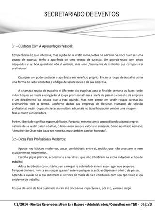 V.1/2014 - Direitos Reservados: Airam Lira Raposo – Administradora/Consultora em T&D - pág.28
SECRETARIADO DE EVENTOS
EMPRESARIAL
3.1 - Cuidados Com A Apresentação Pessoal:
Competência é o que interessa, mas o jeito de se vestir soma pontos na carreira. Se você quer ser uma
pessoa de sucesso, tenha a aparência de uma pessoa de sucesso. Um guarda-roupa com peças
adequadas e de boa qualidade não é vaidade, mas uma ferramenta de trabalho que categoriza o
profissional.
Qualquer um pode controlar a aparência em benefício próprio. Encare a roupa de trabalho como
uma forma de exibir conceitos e códigos de valores seus e da sua empresa.
A chamada roupa de trabalho é diferente das escolhas para o final de semana ou lazer, onde
incluir toques de moda é obrigação. A roupa profissional tem a tarefa de passar o conceito da empresa
e um depoimento da pessoa que a esta usando. Mas nem pense em vestir roupas caretas ou
azulmarinho todo o tempo. Conforme dados das empresas de Recursos Humanos de seleção
profissional, vestir roupas discretas ou muito tradicionais no trabalho podem vender uma imagem
falsa e muito conservadora.
Porém, liberdade significa responsabilidade. Portanto, mesmo com o casual ditando algumas regras
na hora de se vestir para trabalhar, o bom senso sempre valoriza o currículo. Como no ditado romano:
“A mulher de César não basta ser honesta, mas também parecer honesta”.
3.2 - Dicas Para Profissionais Modernos:
Aposte nos básicos modernos, peças combináveis entre si, tecidos que não amassem e nem
atrapalhem os movimentos.
Escolha peças práticas, econômicas e versáteis, que não interfiram no estilo individual e tipo de
trabalho.
Adote tendências com critério, sem carregar na sobriedade e nem escorregar nos exageros.
Tempo é dinheiro. Invista em roupas que enfrentem qualquer ocasião e dispensem o ferro de passar.
Aprenda a avaliar se o que mostram as vitrines de moda de fato combinam com seu tipo físico e seu
ambiente de trabalho.
Roupas clássicas de boa qualidade duram até cinco anos impecáveis e, por isto, valem o preço.
 
