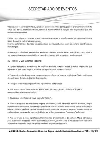 V.1/2014 - Direitos Reservados: Airam Lira Raposo – Administradora/Consultora em T&D - pág.29
SECRETARIADO DE EVENTOS
EMPRESARIAL
Vista-se para se sentir confortável, apreciada e adequada. Opte por roupas que priorizem versatilidade,
e não só a beleza. Profissionalmente, sempre é melhor chamar a atenção pela elegância do que pela
ousadia ou irreverência.
Prefira cores discretas, neutras e sem estampas marcantes e também peças ou conjuntos inteiros,
fáceis de vestir e melhor para combinar.
Imprima as tendências da moda nos acessórios e use roupas básicas fáceis de portar e econômicas na
manutenção.
Use sapatos confortáveis e com saltos médios ou sandálias mais fechadas. Se você lida com o público,
sua imagem deve comunicar eficiência e gentileza (roupas básicas, poucos complementos).
3.3 - Perigo: O Que Evitar No Trabalho:
Explorar tendências modernosas na roupa de trabalho. Estar na moda é menos importante que
representar bem o seu negócio, a não ser para profissionais do setor “fashion”.
Excesso de produção que pode comprometer o conforto e a imagem profissional. Trajes exóticos ou
descontraídos demais, destoando do ambiente.
Sobrepor cores ou estampas em uma aquarela que pode cansar.
Usar justos, curtos, transparências, fendas e decotes. Discrição no trabalho não é apenas
recomendável, mas imprescindível.
Roupas que envelhecem o visual ou muito "lolitas".
Atenção especial a detalhes como: lingerie aparecendo, saltos altíssimos, bainhas malfeitas, roupas
manchadas ou amassadas, muita maquiagem ou cara lavada, cabelos maltratados, unhas muito longas
ou mal cuidadas, perfume demais, meias desfiadas, mini-saia, bermudas, sapatos, bolsas e cintos em
mal estado de conservação, excesso de bijuterias, brilhos e roupas que “marquem” as formas.
Para ser levada a sério, a profissional feminina não precisa vestir-se de homem. Mas é bom deixar
para os embalos de sábado à noite os decotes audaciosos, as mini-saias, as roupas colantes e os saltos
altíssimos e finíssimos, a não ser que seu trabalho exija roupas sedutoras.
 