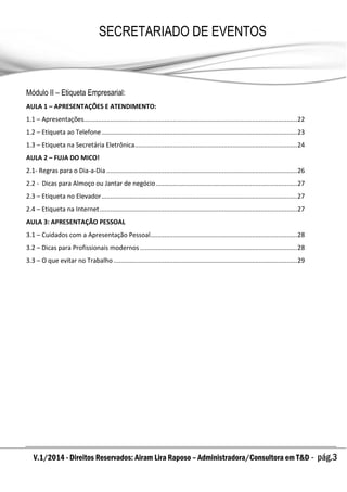 V.1/2014 - Direitos Reservados: Airam Lira Raposo – Administradora/Consultora em T&D - pág.3
SECRETARIADO DE EVENTOS
EMPRESARIAL
Módulo II – Etiqueta Empresarial:
AULA 1 – APRESENTAÇÕES E ATENDIMENTO:
1.1 – Apresentações..........................................................................................................................22
1.2 – Etiqueta ao Telefone................................................................................................................23
1.3 – Etiqueta na Secretária Eletrônica.............................................................................................24
AULA 2 – FUJA DO MICO!
2.1- Regras para o Dia-a-Dia .............................................................................................................26
2.2 - Dicas para Almoço ou Jantar de negócio.................................................................................27
2.3 – Etiqueta no Elevador................................................................................................................27
2.4 – Etiqueta na Internet.................................................................................................................27
AULA 3: APRESENTAÇÃO PESSOAL
3.1 – Cuidados com a Apresentação Pessoal....................................................................................28
3.2 – Dicas para Profissionais modernos ..........................................................................................28
3.3 – O que evitar no Trabalho .........................................................................................................29
 