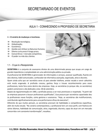 V.1/2014 - Direitos Reservados: Airam Lira Raposo – Administradora/Consultora em T&D - pág.4
SECRETARIADO DE EVENTOS
EMPRESARIAL
AULA 1 - CONHECENDO A PROFISSÃO DE SECRETÁRIA
1 – O cenário de mudanças e incertezas.
 Revolução tecnológica;
 Globalização;
 Econômica;
 Gestão com ênfase na Natureza Humana;
 Dilema curto prazo X longo prazo;
 Concorrência = mercado competitivo,
 O poder na mão dos clientes.
1.1 - O que é o Recepcionista
SECRETÁRIA é o conjunto de assessores diretos de uma determinada pessoa que ocupa um cargo de
grande importância e complexidade em uma administração pública ou privada.
O profissional de SECRETÁRIA é gerenciador de informações e serviços, assessor qualificado, fluente em
dois idiomas, hábil comunicador, conhecedor de informática avançada, organizado, ativo e discreto.
Quem ainda acha que ser secretária serve só para atender telefone, anotar recado e servir cafezinho
está muito enganado. A profissão cresceu, ganhou força e trouxe reconhecimento para esses
profissionais, tanto fora como dentro das empresas. Hoje, as secretárias (e porque não, os secretários)
podem comemorar o dia dedicado a elas: 30 de setembro.
Depois da regulamentação em 1985, a profissão passou a ser mais promissora e respeitada. “A partir daí
as empresas passaram a buscar profissionais qualificadas”, Essa procura por secretárias capacitadas deu
às profissionais novas funções, como gestoras e assessoras. “Hoje, as secretárias são multifuncionais,
contribuindo significativamente para uma performance eficaz do executivo”,
Diferente do que muitos pensam, as secretárias precisam de habilidades e competências específicas,
além de muito estudo. “No cenário contemporâneo, a profissional tem um novo perfil, com fluência em
vários idiomas, habilidade de comunicação, ativa, organizada, discreta, capaz de atuar em um mercado
concorrido e em constante transformação”, ressaltou.
 