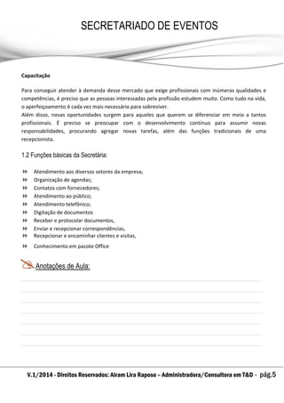 V.1/2014 - Direitos Reservados: Airam Lira Raposo – Administradora/Consultora em T&D - pág.5
SECRETARIADO DE EVENTOS
EMPRESARIAL
Capacitação
Para conseguir atender à demanda desse mercado que exige profissionais com inúmeras qualidades e
competências, é preciso que as pessoas interessadas pela profissão estudem muito. Como tudo na vida,
o aperfeiçoamento é cada vez mais necessário para sobreviver.
Além disso, novas oportunidades surgem para aqueles que querem se diferenciar em meio a tantos
profissionais. É preciso se preocupar com o desenvolvimento contínuo para assumir novas
responsabilidades, procurando agregar novas tarefas, além das funções tradicionais de uma
recepcionista.
1.2 Funções básicas da Secretária:
 Atendimento aos diversos setores da empresa;
 Organização de agendas;
 Contatos com fornecedores;
 Atendimento ao público;
 Atendimento telefônico;
 Digitação de documentos
 Receber e protocolar documentos,
 Enviar e recepcionar correspondências,
 Recepcionar e encaminhar clientes e visitas,
 Conhecimento em pacote Office
Anotações de Aula:
 