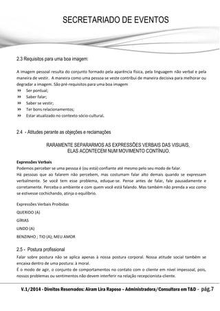 V.1/2014 - Direitos Reservados: Airam Lira Raposo – Administradora/Consultora em T&D - pág.7
SECRETARIADO DE EVENTOS
EMPRESARIAL
2.3 Requisitos para uma boa imagem:
A imagem pessoal resulta do conjunto formado pela aparência física, pela linguagem não verbal e pela
maneira de vestir. A maneira como uma pessoa se veste contribui de maneira decisiva para melhorar ou
degradar a imagem. São pré-requisitos para uma boa imagem
 Ser pontual;
 Saber falar;
 Saber se vestir;
 Ter bons relacionamentos;
 Estar atualizado no contexto sócio-cultural.
2.4 - Atitudes perante as objeções e reclamações
RARAMENTE SEPARARMOS AS EXPRESSÕES VERBAIS DAS VISUAIS,
ELAS ACONTECEM NUM MOVIMENTO CONTÍNUO.
Expressões Verbais
Podemos perceber se uma pessoa é (ou está) confiante até mesmo pelo seu modo de falar.
Há pessoas que ao falarem não percebem, mas costumam falar alto demais quando se expressam
verbalmente. Se você tem esse problema, eduque-se. Pense antes de falar, fale pausadamente e
corretamente. Perceba o ambiente e com quem você está falando. Mas também não prenda a voz como
se estivesse cochichando, atinja o equilíbrio.
Expressões Verbais Proibidas
QUERIDO (A)
GÍRIAS
LINDO (A)
BENZINHO ; TIO (A); MEU AMOR
2.5 - Postura profissional
Falar sobre postura não se aplica apenas à nossa postura corporal. Nossa atitude social também se
encaixa dentro de uma postura: à moral.
É o modo de agir, o conjunto de comportamentos no contato com o cliente em nível impessoal, pois,
nossos problemas ou sentimentos não devem interferir na relação recepcionista-cliente.
 