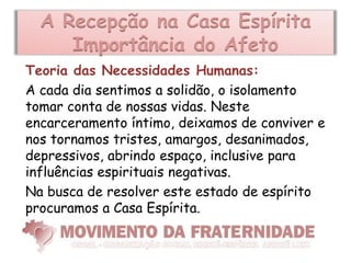 A Recepção na Casa Espírita
     Importância do Afeto
Teoria das Necessidades Humanas:
A cada dia sentimos a solidão, o isolamento
tomar conta de nossas vidas. Neste
encarceramento íntimo, deixamos de conviver e
nos tornamos tristes, amargos, desanimados,
depressivos, abrindo espaço, inclusive para
influências espirituais negativas.
Na busca de resolver este estado de espírito
procuramos a Casa Espírita.
 