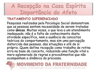 A Recepção na Casa Espírita
     Importância do Afeto
TRATAMENTO DIFERENCIADO
Pesquisas realizadas pela Psicologia Social demonstram
que as pessoas sentem necessidade de serem tratadas
como únicas. Muitas vezes, o que leva a um atendimento
inadequado, não é a falta de conhecimento desta
atividade específica, nem a ausência de conceitos
teóricos do comportamento, mas sim uma percepção
distorcida das pessoas, das situações e até de si
próprio. Quem define recepção como trabalho de rotina
erra na base do conceito, reduzindo uma função vital a
mero aglomerado de regras e procedimentos que não
acompanham a dinâmica do processo.
 