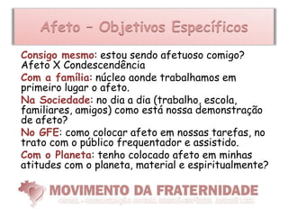 Afeto – Objetivos Específicos
Consigo mesmo: estou sendo afetuoso comigo?
Afeto X Condescendência
Com a família: núcleo aonde trabalhamos em
primeiro lugar o afeto.
Na Sociedade: no dia a dia (trabalho, escola,
familiares, amigos) como está nossa demonstração
de afeto?
No GFE: como colocar afeto em nossas tarefas, no
trato com o público frequentador e assistido.
Com o Planeta: tenho colocado afeto em minhas
atitudes com o planeta, material e espiritualmente?
 