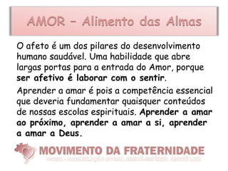 AMOR – Alimento das Almas
O afeto é um dos pilares do desenvolvimento
humano saudável. Uma habilidade que abre
largas portas para a entrada do Amor, porque
ser afetivo é laborar com o sentir.
Aprender a amar é pois a competência essencial
que deveria fundamentar quaisquer conteúdos
de nossas escolas espirituais. Aprender a amar
ao próximo, aprender a amar a si, aprender
a amar a Deus.
 