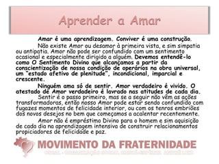 Aprender a Amar
        Amar é uma aprendizagem. Conviver é uma construção.
        Não existe Amor ou desamor à primeira vista, e sim simpatia
ou antipatia. Amor não pode ser confundido com um sentimento
ocasional e especialmente dirigido a alguém. Devemos entendê-lo
como O Sentimento Divino que alcançamos a partir da
conscientização de nossa condição de operários na obra universal,
um “estado afetivo de plenitude”, incondicional, imparcial e
crescente.
        Ninguém ama só de sentir. Amor verdadeiro é vivido. O
atestado de Amor verdadeiro é lavrado nas atitudes de cada dia.
        Sentir é o passo primeiro, mas se a seguir não vêm as ações
transformadoras, então nosso Amor pode estar sendo confundido com
fugazes momentos de felicidade interior, ou com os tenros embriões
dos novos desejos no bem que começamos a acalentar recentemente.
        Amor não é empréstimo Divino para o homem e sim aquisição
de cada dia na aprendizagem intensiva de construir relacionamentos
propiciadores de felicidade e paz.
 