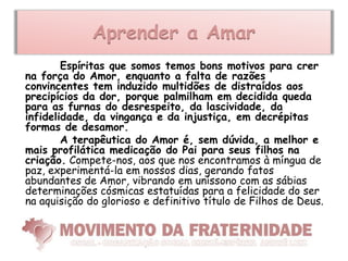 Aprender a Amar
        Espíritas que somos temos bons motivos para crer
na força do Amor, enquanto a falta de razões
convincentes tem induzido multidões de distraídos aos
precipícios da dor, porque palmilham em decidida queda
para as furnas do desrespeito, da lascividade, da
infidelidade, da vingança e da injustiça, em decrépitas
formas de desamor.
        A terapêutica do Amor é, sem dúvida, a melhor e
mais profilática medicação do Pai para seus filhos na
criação. Compete-nos, aos que nos encontramos à míngua de
paz, experimentá-la em nossos dias, gerando fatos
abundantes de Amor, vibrando em uníssono com as sábias
determinações cósmicas estatuídas para a felicidade do ser
na aquisição do glorioso e definitivo título de Filhos de Deus.
 