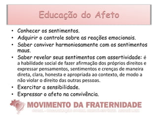 Educação do Afeto
• Conhecer os sentimentos.
• Adquirir o controle sobre as reações emocionais.
• Saber conviver harmoniosamente com os sentimentos
  maus.
• Saber revelar seus sentimentos com assertividade: é
  a habilidade social de fazer afirmação dos próprios direitos e
  expressar pensamentos, sentimentos e crenças de maneira
  direta, clara, honesta e apropriada ao contexto, de modo a
  não violar o direito das outras pessoas.
• Exercitar a sensibilidade.
• Expressar o afeto na convivência.
 