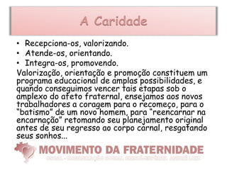 A Caridade
• Recepciona-os, valorizando.
• Atende-os, orientando.
• Integra-os, promovendo.
Valorização, orientação e promoção constituem um
programa educacional de amplas possibilidades, e
quando conseguimos vencer tais etapas sob o
amplexo do afeto fraternal, ensejamos aos novos
trabalhadores a coragem para o recomeço, para o
“batismo” de um novo homem, para “reencarnar na
encarnação” retomando seu planejamento original
antes de seu regresso ao corpo carnal, resgatando
seus sonhos...
 