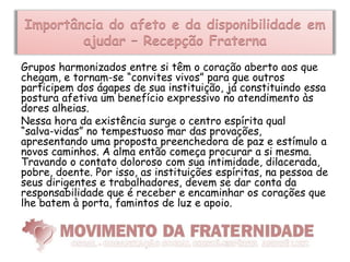 Importância do afeto e da disponibilidade em
        ajudar – Recepção Fraterna
Grupos harmonizados entre si têm o coração aberto aos que
chegam, e tornam-se “convites vivos” para que outros
participem dos ágapes de sua instituição, já constituindo essa
postura afetiva um benefício expressivo no atendimento às
dores alheias.
Nessa hora da existência surge o centro espírita qual
“salva­vidas” no tempestuoso mar das provações,
apresentando uma proposta preenchedora de paz e estímulo a
novos caminhos. A alma então começa procurar a si mesma.
Travando o contato doloroso com sua intimidade, dilacerada,
pobre, doente. Por isso, as instituições espíritas, na pessoa de
seus dirigentes e trabalhadores, devem se dar conta da
responsabilidade que é receber e encaminhar os corações que
lhe batem à porta, famintos de luz e apoio.
 