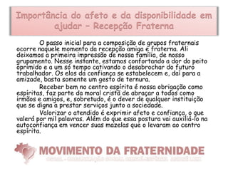 Importância do afeto e da disponibilidade em
        ajudar – Recepção Fraterna
        O passo inicial para a composição de grupos fraternais
ocorre naquele momento da recepção amiga e fraterna. Ali
deixamos a primeira impressão de nossa família, de nosso
grupamento. Nesse instante, estamos confortando a dor do peito
oprimido e a um só tempo cativando o desabrochar do futuro
trabalhador. Os elos da confiança se estabelecem e, daí para a
amizade, basta somente um gesto de ternura.
        Receber bem no centro espírita é nossa obrigação como
espíritas, faz parte da moral cristã de abraçar a todos como
irmãos e amigos, e, sobretudo, é o dever de qualquer instituição
que se digna a prestar serviços junto a sociedade.
        Valorizar o atendido é exprimir afeto e confiança, o que
valerá por mil palavras. Além do que essa postura vai auxiliá-lo na
autoconfiança em vencer suas mazelas que o levaram ao centro
espírita.
 