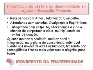 Importância do afeto e da disponibilidade em
        ajudar – Recepção Fraterna

• Recebendo com Amor, falamos do Evangelho.
• Atendendo com carinho, divulgamos o Espiritismo.
• Integrando com respeito, oferecemos à vida a
  chance de perpetuar o ciclo, multiplicando as
  fontes de doação.
Quanto melhor a acolhida, melhor será a
integração, mais plena de consciência individual
quanto aos novéis deveres assumidos, trazendo por
conseqüência frutos mais valorosos e alegrias para
todos.
 
