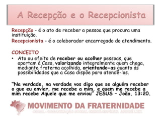 A Recepção e o Recepcionista
Recepção - é o ato de receber a pessoa que procura uma
instituição.
Recepcionista - é o colaborador encarregado do atendimento.

CONCEITO
• Ato ou efeito de receber ou acolher pessoas, que
  aportam à Casa, valorizando integralmente quem chega,
  mediante fraterna acolhida, orientando-as quanto às
  possibilidades que a Casa dispõe para atendê-los.

“Na verdade, na verdade vos digo que se alguém receber
o que eu enviar, me recebe a mim, e quem me recebe a
mim recebe Aquele que me enviou” JESUS – João, 13:20.
 