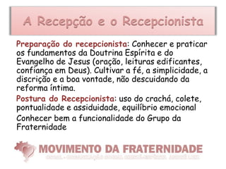 A Recepção e o Recepcionista
Preparação do recepcionista: Conhecer e praticar
os fundamentos da Doutrina Espírita e do
Evangelho de Jesus (oração, leituras edificantes,
confiança em Deus). Cultivar a fé, a simplicidade, a
discrição e a boa vontade, não descuidando da
reforma íntima.
Postura do Recepcionista: uso do crachá, colete,
pontualidade e assiduidade, equilíbrio emocional
Conhecer bem a funcionalidade do Grupo da
Fraternidade
 