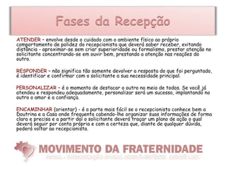 Fases da Recepção
ATENDER – envolve desde o cuidado com o ambiente físico ao próprio
comportamento de polidez do recepcionista que deverá saber receber, evitando
distância - aproximar-se sem criar superioridade ou formalismo, prestar atenção no
solicitante concentrando-se em ouvir bem, prestando a atenção nas reações do
outro.

RESPONDER – não significa tão somente devolver a resposta do que foi perguntado,
é identificar e confirmar com o solicitante a sua necessidade principal.

PERSONALIZAR – é o momento de destacar o outro no meio de todos. Se você já
atendeu e respondeu adequadamente, personalizar será um sucesso, implantando no
outro o amor e a confiança.

ENCAMINHAR (orientar) - é a parte mais fácil se o recepcionista conhece bem a
Doutrina e a Casa onde frequenta cabendo-lhe organizar suas informações de forma
clara e precisa e a partir daí o solicitante deverá traçar um plano de ação o qual
deverá seguir por conta própria e com a certeza que, diante de qualquer dúvida,
poderá voltar ao recepcionista.
 