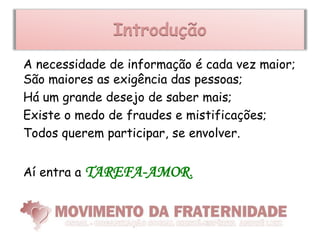 Introdução
A necessidade de informação é cada vez maior;
São maiores as exigência das pessoas;
Há um grande desejo de saber mais;
Existe o medo de fraudes e mistificações;
Todos querem participar, se envolver.


Aí entra a   TAREFA-AMOR.
 