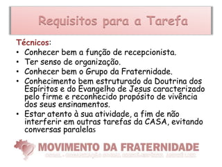 Requisitos para a Tarefa
Técnicos:
• Conhecer bem a função de recepcionista.
• Ter senso de organização.
• Conhecer bem o Grupo da Fraternidade.
• Conhecimento bem estruturado da Doutrina dos
  Espíritos e do Evangelho de Jesus caracterizado
  pelo firme e reconhecido propósito de vivência
  dos seus ensinamentos.
• Estar atento à sua atividade, a fim de não
  interferir em outras tarefas da CASA, evitando
  conversas paralelas
 