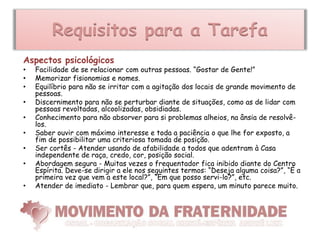 Requisitos para a Tarefa
Aspectos psicológicos
•   Facilidade de se relacionar com outras pessoas. “Gostar de Gente!”
•   Memorizar fisionomias e nomes.
•   Equilíbrio para não se irritar com a agitação dos locais de grande movimento de
    pessoas.
•   Discernimento para não se perturbar diante de situações, como as de lidar com
    pessoas revoltadas, alcoolizadas, obsidiadas.
•   Conhecimento para não absorver para si problemas alheios, na ânsia de resolvê-
    los.
•   Saber ouvir com máximo interesse e toda a paciência o que lhe for exposto, a
    fim de possibilitar uma criteriosa tomada de posição.
•   Ser cortês - Atender usando de afabilidade a todos que adentram à Casa
    independente de raça, credo, cor, posição social.
•   Abordagem segura - Muitas vezes o frequentador fica inibido diante do Centro
    Espírita. Deve-se dirigir a ele nos seguintes termos: “Deseja alguma coisa?”, “É a
    primeira vez que vem a este local?”, “Em que posso servi-lo?”, etc.
•   Atender de imediato - Lembrar que, para quem espera, um minuto parece muito.
 
