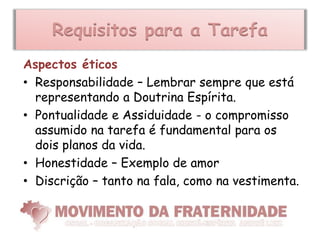 Requisitos para a Tarefa
Aspectos éticos
• Responsabilidade – Lembrar sempre que está
  representando a Doutrina Espírita.
• Pontualidade e Assiduidade - o compromisso
  assumido na tarefa é fundamental para os
  dois planos da vida.
• Honestidade – Exemplo de amor
• Discrição – tanto na fala, como na vestimenta.
 