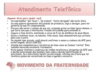 Atendimento Telefônico
Algumas dicas para ajudar você:
• As expressões: “por favor,”, “às ordens”, “muito obrigada” são muito úteis.
• Se uma palavra apresentar dificuldade de pronúncia, diga-a devagar, para ter
   garantia de que foi compreendida.
• Procure não variar o volume de sua voz, evitando gritar ou falar baixo demais, o
   que faria com que o interlocutor tivesse dificuldade para entendê-lo.
• Seguro o fone direito, mantendo-o cerca de 5 cm de distância de seus lábios.
• Deixe o telefone tocar, no máximo, três vezes. Isso demonstrará sua cortesia
   para com o outro.
• Se alguém ligar errado, você deverá confirmar o nome e o número do GFE para
   evitar engano. SEJA CORTÊS.
• Atenda aos companheiros e tarefeiros da Casa como se fossem “visitas”. Eles
   também merecem excelente tratamento.
• Evite passar telefone e endereço de irmãos tarefeiros e dirigentes do GFE sem
   a devida autorização dos mesmos, bem como a devida identificação do
   solicitante. Se o solicitante insistir na solicitação, informe dia e hora que tal
   tarefeiro possa ser encontrado na Casa e agende o encontro.
 